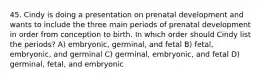 45. Cindy is doing a presentation on prenatal development and wants to include the three main periods of prenatal development in order from conception to birth. In which order should Cindy list the periods? A) embryonic, germinal, and fetal B) fetal, embryonic, and germinal C) germinal, embryonic, and fetal D) germinal, fetal, and embryonic