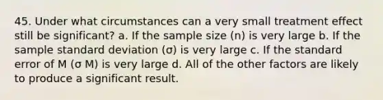 45. Under what circumstances can a very small treatment effect still be significant? a. If the sample size (n) is very large b. If the sample standard deviation (σ) is very large c. If the standard error of M (σ M) is very large d. All of the other factors are likely to produce a significant result.