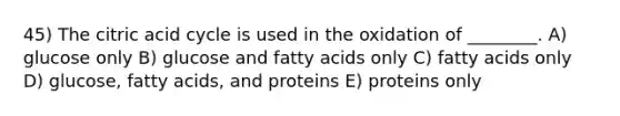 45) The citric acid cycle is used in the oxidation of ________. A) glucose only B) glucose and fatty acids only C) fatty acids only D) glucose, fatty acids, and proteins E) proteins only