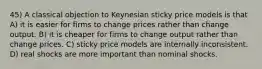 45) A classical objection to Keynesian sticky price models is that A) it is easier for firms to change prices rather than change output. B) it is cheaper for firms to change output rather than change prices. C) sticky price models are internally inconsistent. D) real shocks are more important than nominal shocks.