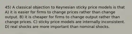 45) A classical objection to Keynesian sticky price models is that A) it is easier for firms to change prices rather than change output. B) it is cheaper for firms to change output rather than change prices. C) sticky price models are internally inconsistent. D) real shocks are more important than nominal shocks.