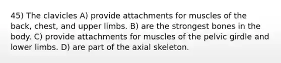 45) The clavicles A) provide attachments for muscles of the back, chest, and upper limbs. B) are the strongest bones in the body. C) provide attachments for muscles of the pelvic girdle and lower limbs. D) are part of the axial skeleton.