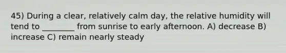 45) During a clear, relatively calm day, the relative humidity will tend to ________ from sunrise to early afternoon. A) decrease B) increase C) remain nearly steady