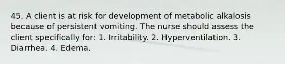 45. A client is at risk for development of metabolic alkalosis because of persistent vomiting. The nurse should assess the client specifically for: 1. Irritability. 2. Hyperventilation. 3. Diarrhea. 4. Edema.