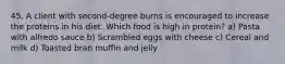 45. A client with second-degree burns is encouraged to increase the proteins in his diet. Which food is high in protein? a) Pasta with alfredo sauce b) Scrambled eggs with cheese c) Cereal and milk d) Toasted bran muffin and jelly