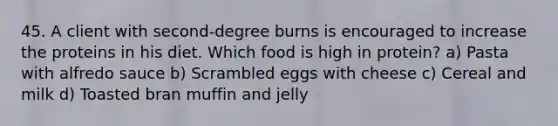 45. A client with second-degree burns is encouraged to increase the proteins in his diet. Which food is high in protein? a) Pasta with alfredo sauce b) Scrambled eggs with cheese c) Cereal and milk d) Toasted bran muffin and jelly