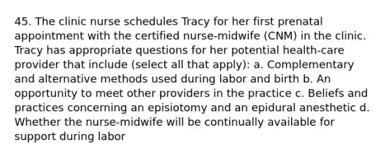 45. The clinic nurse schedules Tracy for her first prenatal appointment with the certified nurse-midwife (CNM) in the clinic. Tracy has appropriate questions for her potential health-care provider that include (select all that apply): a. Complementary and alternative methods used during labor and birth b. An opportunity to meet other providers in the practice c. Beliefs and practices concerning an episiotomy and an epidural anesthetic d. Whether the nurse-midwife will be continually available for support during labor