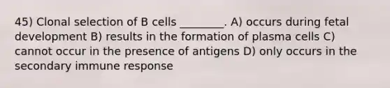 45) Clonal selection of B cells ________. A) occurs during fetal development B) results in the formation of plasma cells C) cannot occur in the presence of antigens D) only occurs in the secondary immune response