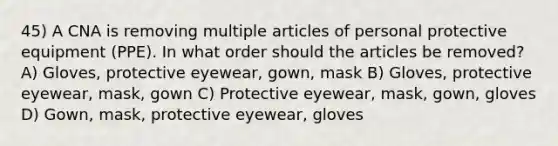 45) A CNA is removing multiple articles of personal protective equipment (PPE). In what order should the articles be removed? A) Gloves, protective eyewear, gown, mask B) Gloves, protective eyewear, mask, gown C) Protective eyewear, mask, gown, gloves D) Gown, mask, protective eyewear, gloves