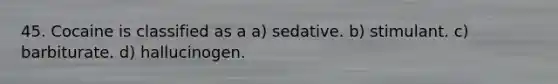 45. Cocaine is classified as a a) sedative. b) stimulant. c) barbiturate. d) hallucinogen.