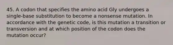 45. A codon that specifies the amino acid Gly undergoes a single-base substitution to become a nonsense mutation. In accordance with the genetic code, is this mutation a transition or transversion and at which position of the codon does the mutation occur?