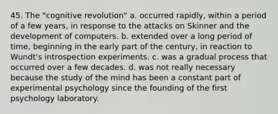 45. The "cognitive revolution" a. occurred rapidly, within a period of a few years, in response to the attacks on Skinner and the development of computers. b. extended over a long period of time, beginning in the early part of the century, in reaction to Wundt's introspection experiments. c. was a gradual process that occurred over a few decades. d. was not really necessary because the study of the mind has been a constant part of experimental psychology since the founding of the first psychology laboratory.