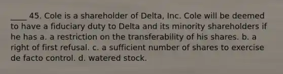 ____ 45. Cole is a shareholder of Delta, Inc. Cole will be deemed to have a fiduciary duty to Delta and its minority shareholders if he has a. a restriction on the transferability of his shares. b. a right of first refusal. c. a sufficient number of shares to exercise de facto control. d. watered stock.