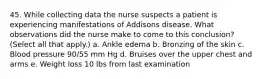 45. While collecting data the nurse suspects a patient is experiencing manifestations of Addisons disease. What observations did the nurse make to come to this conclusion? (Select all that apply.) a. Ankle edema b. Bronzing of the skin c. Blood pressure 90/55 mm Hg d. Bruises over the upper chest and arms e. Weight loss 10 lbs from last examination