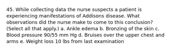 45. While collecting data the nurse suspects a patient is experiencing manifestations of Addisons disease. What observations did the nurse make to come to this conclusion? (Select all that apply.) a. Ankle edema b. Bronzing of the skin c. Blood pressure 90/55 mm Hg d. Bruises over the upper chest and arms e. Weight loss 10 lbs from last examination