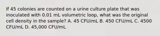 If 45 colonies are counted on a urine culture plate that was inoculated with 0.01 mL volumetric loop, what was the original cell density in the sample? A. 45 CFU/mL B. 450 CFU/mL C. 4500 CFU/mL D. 45,000 CFU/mL