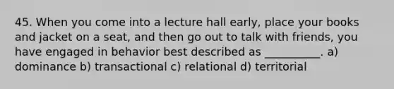 45. When you come into a lecture hall early, place your books and jacket on a seat, and then go out to talk with friends, you have engaged in behavior best described as __________. a) dominance b) transactional c) relational d) territorial