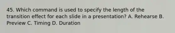 45. Which command is used to specify the length of the transition effect for each slide in a presentation? A. Rehearse B. Preview C. Timing D. Duration