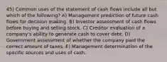 45) Common uses of the statement of cash flows include all but which of the following? A) Management prediction of future cash flows for decision making. B) Investor assessment of cash flows before buying and selling stock. C) Creditor evaluation of a company's ability to generate cash to cover debt. D) Government assessment of whether the company paid the correct amount of taxes. E) Management determination of the specific sources and uses of cash.