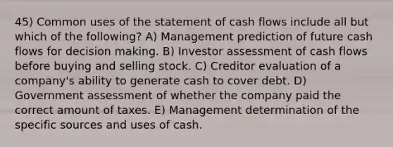 45) Common uses of the statement of cash flows include all but which of the following? A) Management prediction of future cash flows for decision making. B) Investor assessment of cash flows before buying and selling stock. C) Creditor evaluation of a company's ability to generate cash to cover debt. D) Government assessment of whether the company paid the correct amount of taxes. E) Management determination of the specific sources and uses of cash.