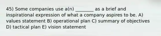 45) Some companies use a(n) ________ as a brief and inspirational expression of what a company aspires to be. A) values statement B) operational plan C) summary of objectives D) tactical plan E) vision statement