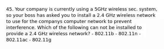 45. Your company is currently using a 5GHz wireless sec. system, so your boss has asked you to install a 2.4 GHz wireless network to use for the companys computer network to prevent interference. Which of the following can not be installed to provide a 2.4 GHz wireless network? - 802.11b - 802.11n - 802.11ac - 802.11g