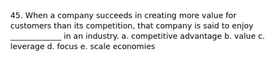 45. When a company succeeds in creating more value for customers than its competition, that company is said to enjoy _____________ in an industry. a. competitive advantage b. value c. leverage d. focus e. scale economies