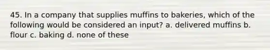 45. In a company that supplies muffins to bakeries, which of the following would be considered an input? a. delivered muffins b. flour c. baking d. none of these