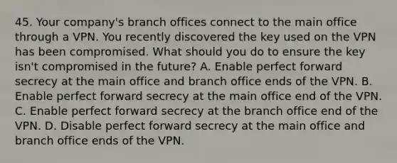 45. Your company's branch offices connect to the main office through a VPN. You recently discovered the key used on the VPN has been compromised. What should you do to ensure the key isn't compromised in the future? A. Enable perfect forward secrecy at the main office and branch office ends of the VPN. B. Enable perfect forward secrecy at the main office end of the VPN. C. Enable perfect forward secrecy at the branch office end of the VPN. D. Disable perfect forward secrecy at the main office and branch office ends of the VPN.