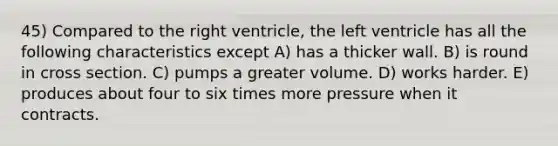 45) Compared to the right ventricle, the left ventricle has all the following characteristics except A) has a thicker wall. B) is round in cross section. C) pumps a greater volume. D) works harder. E) produces about four to six times more pressure when it contracts.