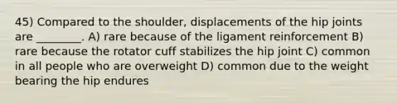 45) Compared to the shoulder, displacements of the hip joints are ________. A) rare because of the ligament reinforcement B) rare because the rotator cuff stabilizes the hip joint C) common in all people who are overweight D) common due to the weight bearing the hip endures