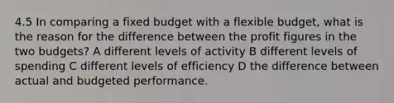 4.5 In comparing a fixed budget with a flexible budget, what is the reason for the difference between the profit figures in the two budgets? A different levels of activity B different levels of spending C different levels of efficiency D the difference between actual and budgeted performance.