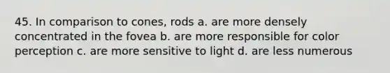 45. In comparison to cones, rods a. are more densely concentrated in the fovea b. are more responsible for color perception c. are more sensitive to light d. are less numerous