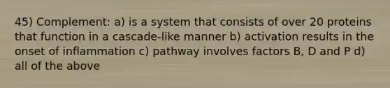 45) Complement: a) is a system that consists of over 20 proteins that function in a cascade-like manner b) activation results in the onset of inflammation c) pathway involves factors B, D and P d) all of the above