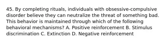 45. By completing rituals, individuals with obsessive-compulsive disorder believe they can neutralize the threat of something bad. This behavior is maintained through which of the following behavioral mechanisms? A. Positive reinforcement B. Stimulus discrimination C. Extinction D. Negative reinforcement