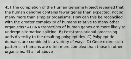 45) The completion of the Human Genome Project revealed that the human genome contains fewer genes than expected, not so many more than simpler organisms. How can this be reconciled with the greater complexity of humans relative to many other organisms? A) RNA transcripts of human genes are more likely to undergo alternative splicing. B) Post-translational processing adds diversity to the resulting polypeptides. C) Polypeptide domains are combined in a variety of ways. D) Gene expression patterns in humans are often more complex than those in other organisms. E) all of above