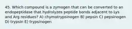 45. Which compound is a zymogen that can be converted to an endopeptidase that hydrolyzes peptide bonds adjacent to Lys and Arg residues? A) chymotrypsinogen B) pepsin C) pepsinogen D) trypsin E) trypsinogen