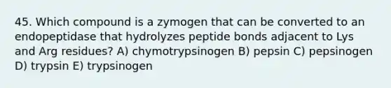 45. Which compound is a zymogen that can be converted to an endopeptidase that hydrolyzes peptide bonds adjacent to Lys and Arg residues? A) chymotrypsinogen B) pepsin C) pepsinogen D) trypsin E) trypsinogen