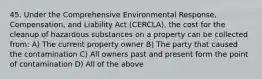 45. Under the Comprehensive Environmental Response, Compensation, and Liability Act (CERCLA), the cost for the cleanup of hazardous substances on a property can be collected from: A) The current property owner B) The party that caused the contamination C) All owners past and present form the point of contamination D) All of the above