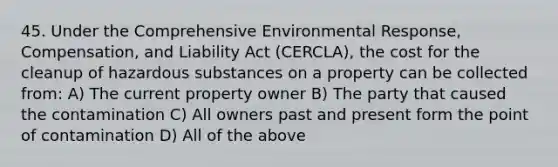 45. Under the Comprehensive Environmental Response, Compensation, and Liability Act (CERCLA), the cost for the cleanup of hazardous substances on a property can be collected from: A) The current property owner B) The party that caused the contamination C) All owners past and present form the point of contamination D) All of the above