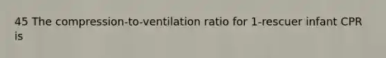 45 The compression-to-ventilation ratio for 1-rescuer infant CPR is