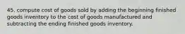 45. compute cost of goods sold by adding the beginning finished goods inventory to the cost of goods manufactured and subtracting the ending finished goods inventory.