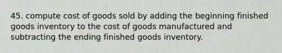 45. compute cost of goods sold by adding the beginning finished goods inventory to the cost of goods manufactured and subtracting the ending finished goods inventory.