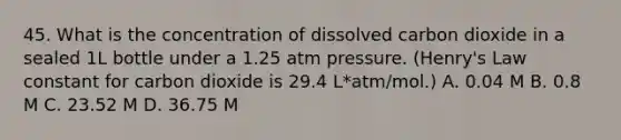 45. What is the concentration of dissolved carbon dioxide in a sealed 1L bottle under a 1.25 atm pressure. (Henry's Law constant for carbon dioxide is 29.4 L*atm/mol.) A. 0.04 M B. 0.8 M C. 23.52 M D. 36.75 M