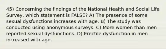 45) Concerning the findings of the National Health and Social Life Survey, which statement is FALSE? A) The presence of some sexual dysfunctions increases with age. B) The study was conducted using anonymous surveys. C) More women than men reported sexual dysfunctions. D) Erectile dysfunction in men increased with age.