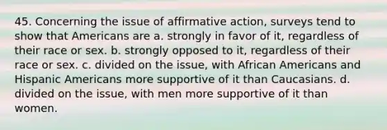 45. Concerning the issue of <a href='https://www.questionai.com/knowledge/k15TsidlpG-affirmative-action' class='anchor-knowledge'>affirmative action</a>, surveys tend to show that Americans are a. strongly in favor of it, regardless of their race or sex. b. strongly opposed to it, regardless of their race or sex. c. divided on the issue, with <a href='https://www.questionai.com/knowledge/kktT1tbvGH-african-americans' class='anchor-knowledge'>african americans</a> and <a href='https://www.questionai.com/knowledge/kunkkmOH9Z-hispanic-americans' class='anchor-knowledge'>hispanic americans</a> more supportive of it than Caucasians. d. divided on the issue, with men more supportive of it than women.