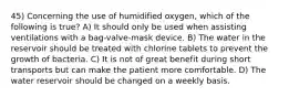 45) Concerning the use of humidified oxygen, which of the following is true? A) It should only be used when assisting ventilations with a bag-valve-mask device. B) The water in the reservoir should be treated with chlorine tablets to prevent the growth of bacteria. C) It is not of great benefit during short transports but can make the patient more comfortable. D) The water reservoir should be changed on a weekly basis.