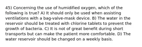 45) Concerning the use of humidified oxygen, which of the following is true? A) It should only be used when assisting ventilations with a bag-valve-mask device. B) The water in the reservoir should be treated with chlorine tablets to prevent the growth of bacteria. C) It is not of great benefit during short transports but can make the patient more comfortable. D) The water reservoir should be changed on a weekly basis.