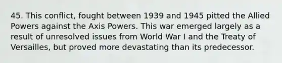 45. This conflict, fought between 1939 and 1945 pitted the Allied Powers against the Axis Powers. This war emerged largely as a result of unresolved issues from World War I and the Treaty of Versailles, but proved more devastating than its predecessor.