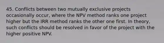 45. Conflicts between two mutually exclusive projects occasionally occur, where the NPV method ranks one project higher but the IRR method ranks the other one first. In theory, such conflicts should be resolved in favor of the project with the higher positive NPV.